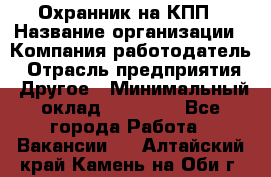 Охранник на КПП › Название организации ­ Компания-работодатель › Отрасль предприятия ­ Другое › Минимальный оклад ­ 38 000 - Все города Работа » Вакансии   . Алтайский край,Камень-на-Оби г.